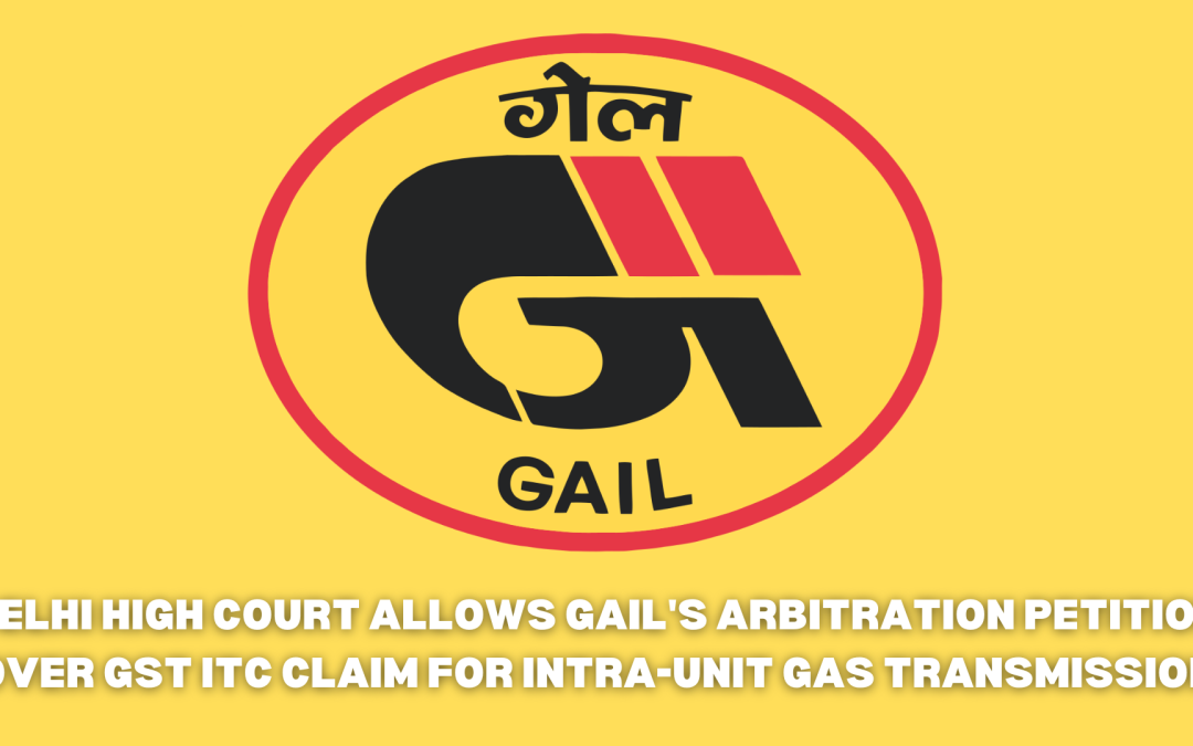 Delhi High Court allows GAIL’s arbitration petition over GST ITC claim for intra-unit gas transmission